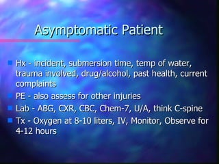 Asymptomatic Patient

s   Hx - incident, submersion time, temp of water,
    trauma involved, drug/alcohol, past health, current
    complaints
s   PE - also assess for other injuries
s   Lab - ABG, CXR, CBC, Chem-7, U/A, think C-spine
s   Tx - Oxygen at 8-10 liters, IV, Monitor, Observe for
    4-12 hours
 