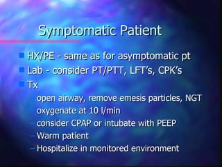 Symptomatic Patient
s HX/PE - same as for asymptomatic pt
s Lab - consider PT/PTT, LFT’s, CPK’s
s Tx
    – open airway, remove emesis particles, NGT
    – oxygenate at 10 l/min
    – consider CPAP or intubate with PEEP
    – Warm patient
    – Hospitalize in monitored environment
 