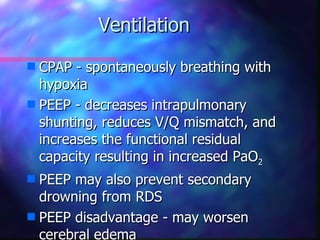 Ventilation
s CPAP - spontaneously breathing with
  hypoxia
s PEEP - decreases intrapulmonary
  shunting, reduces V/Q mismatch, and
  increases the functional residual
  capacity resulting in increased PaO2
s PEEP may also prevent secondary
  drowning from RDS
s PEEP disadvantage - may worsen
  cerebral edema
 