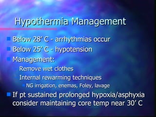 Hypothermia Management
s Below 28’ C - arrhythmias occur
s Below 25’ C - hypotension
s Management:
    – Remove wet clothes
    – Internal rewarming techniques
       s   NG irrigation, enemas, Foley, lavage
s   If pt sustained prolonged hypoxia/asphyxia
    consider maintaining core temp near 30’ C
 