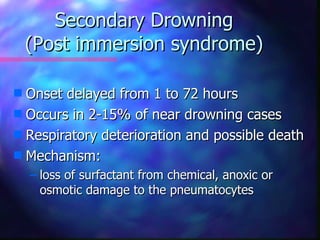 Secondary Drowning
    (Post immersion syndrome)

s Onset delayed from 1 to 72 hours
s Occurs in 2-15% of near drowning cases
s Respiratory deterioration and possible death
s Mechanism:
    – loss of surfactant from chemical, anoxic or
      osmotic damage to the pneumatocytes
 
