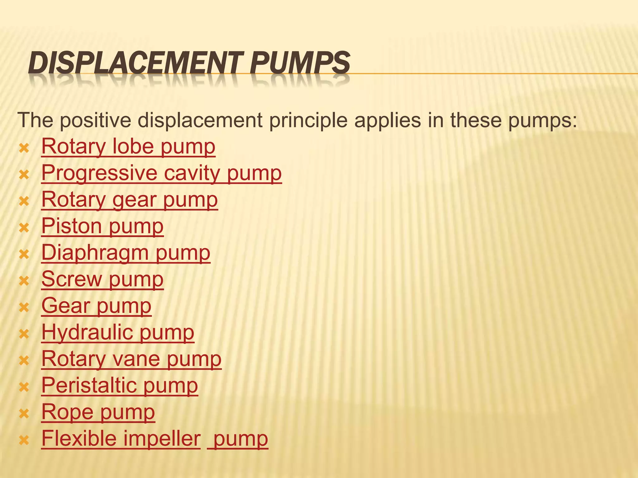 DISPLACEMENT PUMPS
The positive displacement principle applies in these pumps:
 Rotary lobe pump
 Progressive cavity pump
 Rotary gear pump
 Piston pump
 Diaphragm pump
 Screw pump
 Gear pump
 Hydraulic pump
 Rotary vane pump
 Peristaltic pump
 Rope pump
 Flexible impeller pump
 