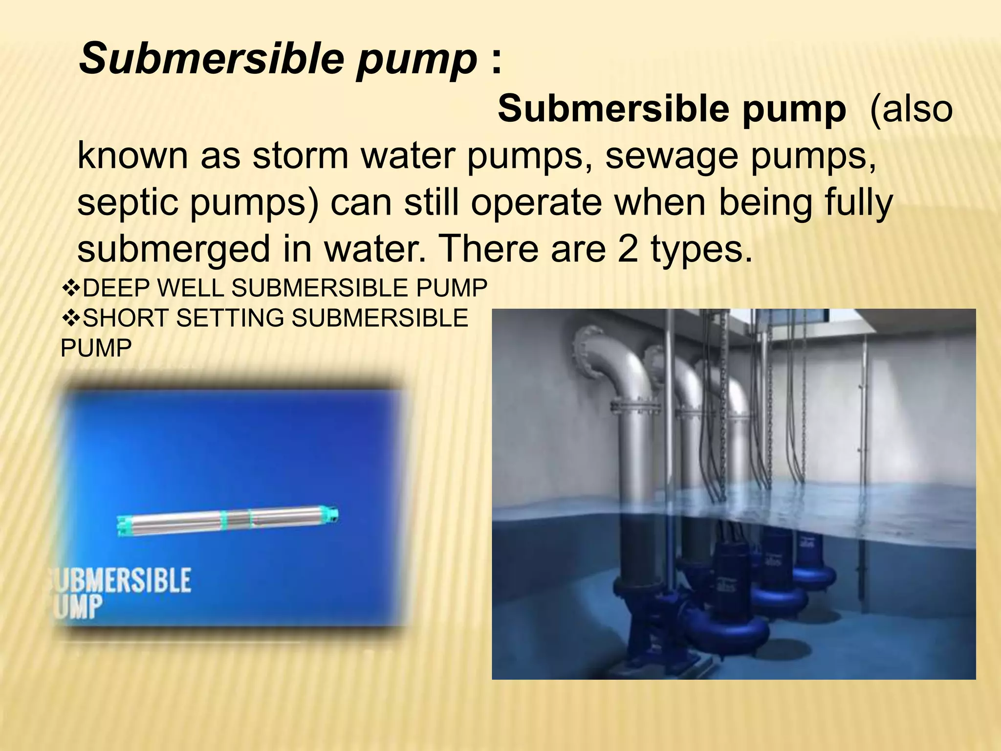 Submersible pump :
Submersible pump (also
known as storm water pumps, sewage pumps,
septic pumps) can still operate when being fully
submerged in water. There are 2 types.
DEEP WELL SUBMERSIBLE PUMP
SHORT SETTING SUBMERSIBLE
PUMP
 