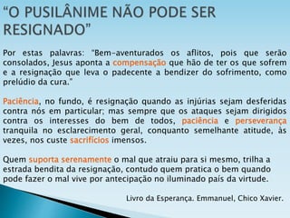 Por estas palavras: “Bem-aventurados os aflitos, pois que serão
consolados, Jesus aponta a compensação que hão de ter os que sofrem
e a resignação que leva o padecente a bendizer do sofrimento, como
prelúdio da cura.”
Paciência, no fundo, é resignação quando as injúrias sejam desferidas
contra nós em particular; mas sempre que os ataques sejam dirigidos
contra os interesses do bem de todos, paciência e perseverança
tranquila no esclarecimento geral, conquanto semelhante atitude, às
vezes, nos custe sacrifícios imensos.
Quem suporta serenamente o mal que atraiu para si mesmo, trilha a
estrada bendita da resignação, contudo quem pratica o bem quando
pode fazer o mal vive por antecipação no iluminado país da virtude.
Livro da Esperança. Emmanuel, Chico Xavier.
 