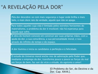 Pela dor descobre-se com mais segurança o lugar onde brilha o mais
belo, o mais doce raio da verdade, aquele que não se apaga.
Para todos aqueles cuja vida é limitada pelos estreitos horizontes do
materialismo, o problema da dor é insolúvel; não há esperança para
aquele que sofre.
A obra do homem consiste em construir por suas próprias mãos, com a
ajuda da dor, a sua consciência, a sua personalidade moral, e isso
através do infinito do tempo e do espaço.
A dor ilumina e inicia os candidatos à perfeição e à felicidade.
O estudo do Universo moral enche-nos de admiração pelo Poder que,
mediante o emprego da dor, transforma pouco a pouco as forças do mal
em forças do bem, faz sair do vício a virtude, do egoísmo o amor!
[O Problema do Ser, do Destino e da
Dor. Cap. XXVII.].
 