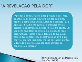 [O Problema do Ser, do Destino e da
Dor. Cap. XXVII.].
“Aprende a sofrer. Não te direi: procura a dor. Mas,
quando ela se erguer inevitável em teu caminho,
acolhe-a como uma amiga. Aprende a conhecê-la, a
apreciar-lhe a beleza austera, a entender-lhe os
secretos ensinamentos. Estuda-lhe a obra oculta. Em
vez de te revoltares contra ela ou, então, de ficares
acabrunhado, inerte e fraco debaixo de sua ação,
associa tua vontade, teu pensamento ao alvo a que
ela visa, procura tirar dela, em sua passagem por tua
vida, todo o proveito que ela pode oferecer ao
espírito e ao coração.”
 
