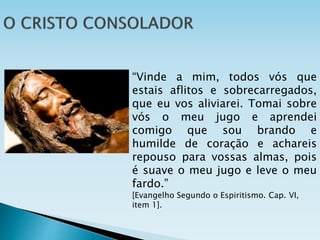 “Vinde a mim, todos vós que
estais aflitos e sobrecarregados,
que eu vos aliviarei. Tomai sobre
vós o meu jugo e aprendei
comigo que sou brando e
humilde de coração e achareis
repouso para vossas almas, pois
é suave o meu jugo e leve o meu
fardo.”
[Evangelho Segundo o Espiritismo. Cap. VI,
item 1].
 