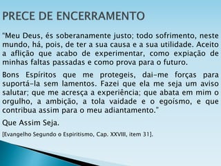 “Meu Deus, és soberanamente justo; todo sofrimento, neste
mundo, há, pois, de ter a sua causa e a sua utilidade. Aceito
a aflição que acabo de experimentar, como expiação de
minhas faltas passadas e como prova para o futuro.
Bons Espíritos que me protegeis, dai-me forças para
suportá-la sem lamentos. Fazei que ela me seja um aviso
salutar; que me acresça a experiência; que abata em mim o
orgulho, a ambição, a tola vaidade e o egoísmo, e que
contribua assim para o meu adiantamento.”
Que Assim Seja.
[Evangelho Segundo o Espiritismo, Cap. XXVIII, item 31].
 