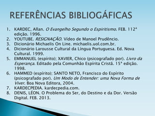 1. KARDEC, Allan. O Evangelho Segundo o Espiritismo. FEB. 112ª
edição. 1996.
2. YOUTUBE. RESIGNAÇÃO. Vídeo de Manoel Prudêncio.
3. Dicionário Michaelis On Line. michaelis.uol.com.br.
4. Dicionário Larousse Cultural da Língua Portuguesa. Ed. Nova
Cultural. 1999.
5. EMMANUEL (espírito); XAVIER, Chico (psicografado por). Livro da
Esperança. Editado pela Comunhão Espírita Cristã. 15ª edição.
1998.
6. HAMMED (espírito); SANTO NETO, Francisco do Espírito
(psicografado por). Um Modo de Entender: uma Nova Forma de
Viver. Boa Nova Editora, 2004.
7. KARDECPEDIA. kardecpedia.com.
8. DENIS, LÉON. O Problema do Ser, do Destino e da Dor. Versão
Digital. FEB. 2013.
 