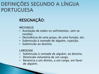 RESIGNAÇÃO:
MICHAELIS
• Aceitação de todos os sofrimentos, sem se
revoltar.
• Desistência de uma graça, de uma função, etc.
• Submissão à vontade de alguém, sujeição.
• Submissão ao destino.
LAROUSSE
• Submissão à vontade de alguém, ao destino.
• Demissão voluntária de um cargo.
• Renúncia a um direito, a um cargo, em favor
de alguém.
 