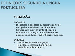SUBMISSÃO:
MICHAELIS
• Disposição a obedecer ou aceitar o controle
de alguém; obediência, subalternidade.
• Condição de quem se sente obrigado a
obedecer a uma regra, autoridade ou aos
poderes constituídos; subordinação; sujeição.
LAROUSSE
• Obediência voluntária, sujeição.
• Humildade excessiva, humilhação,
passividade, subserviência.
 
