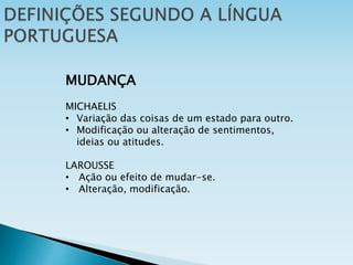 MUDANÇA
MICHAELIS
• Variação das coisas de um estado para outro.
• Modificação ou alteração de sentimentos,
ideias ou atitudes.
LAROUSSE
• Ação ou efeito de mudar-se.
• Alteração, modificação.
 