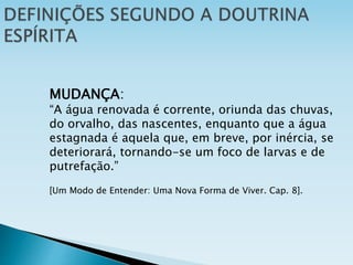 MUDANÇA:
“A água renovada é corrente, oriunda das chuvas,
do orvalho, das nascentes, enquanto que a água
estagnada é aquela que, em breve, por inércia, se
deteriorará, tornando-se um foco de larvas e de
putrefação.”
[Um Modo de Entender: Uma Nova Forma de Viver. Cap. 8].
 