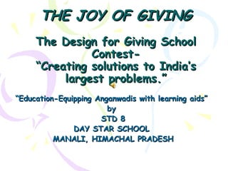 THE JOY OF GIVING
     The Design for Giving School
               Contest-
     “Creating solutions to India’s
          largest problems.”
“Education-Equipping Anganwadis with learning aids”
                        by
                      STD 8
               DAY STAR SCHOOL
          MANALI, HIMACHAL PRADESH
 