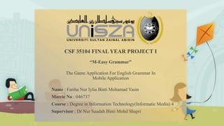 CSF 35104 FINAL YEAR PROJECT I
“M-Easy Grammar”
The Game Application For English Grammar In
Mobile Application
Name : Fariha Nur Iylia Binti Mohamad Yasin
Matric No : 046737
Course : Degree in Information Technology(Informatic Media) 4
Supervisor : Dr Nur Saadah Binti Mohd Shapri
 