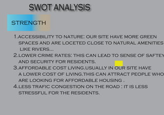 SWOT ANALYSIS
STRENGTH
1.accessibility to nature: our site have more green
spaces and are loceted close to natural amenities
like rivers...
2.lower crime rates: this can lead to sense of saftey
and security for residents.
3.affordable cost living.usually in our site have
a lower cost of living.this can attract people who
are looking for affordable housing .
4.less trafic congestion on the road : it is less
stressful for the residents.
 