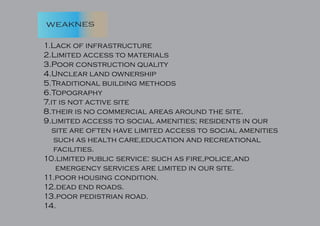weaknes
1.Lack of infrastructure
2.Limited access to materials
3.Poor construction quality
4.Unclear land ownership
5.Traditional building methods
6.Topography
7.it is not active site
8.their is no commercial areas around the site.
9.limited access to social amenities; residents in our
site are often have limited access to social amenities
such as health care,education and recreational
facilities.
10.limited public service: such as fire,police,and
emergency services are limited in our site.
11.poor housing condition.
12.dead end roads.
13.poor pedistrian road.
14.
 