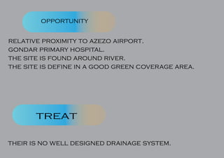 opportunity
treat
relative proximity to azezo airport.
gondar primary hospital.
the site is found around river.
the site is define in a good green coverage area.
their is no well designed drainage system.
 