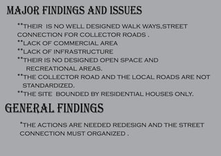 major findings and issues
**their is no well designed walk ways,street
connection for collector roads .
**lack of commercial area
**lack of infrastructure
**their is no designed open space and
recreational areas.
**the collector road and the local roads are not
standardized.
**the site bounded by residential houses only.
general findings
*the actions are needed redesign and the street
connection must organized .
 