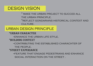 design vision
* make the urban project to succed all
the urban principle.
*reflect gondarians historical context and
culture.
urban design principle
urban character
--enhance the urban life style.
*building context
--contributing the established charachter of
the people.
*street experiance
--feature that engage pedestrians and enhance
social interaction on the street .
 