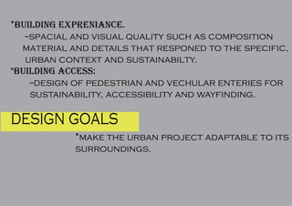 design goals
*make the urban project adaptable to its
surroundings.
*building expreniance.
--spacial and visual quality such as composition
material and details that responed to the specific,
urban context and sustainabilty.
*building access:
--design of pedestrian and vechular enteries for
sustainability, accessibility and wayfinding.
 
