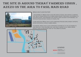 main road
azezo to piasa
collector road
legend
bread and flour factory
1. Accessibility: Bread and flour are staple foods, and having a company
that sells these products in urban areas makes them easily accessible to
the population. This ensures that people have access to affordable, nu-
tritious food without having to travel far.
2.Job creation: Bread and flour companies provide employment opportu-
nities for people living in urban areas.
In summary, bread and flour companies contribute to the accessibility,
job creation, food distribution, and health benefits of urban areas,
making them an important part of the urban economy.
the site is around tsehay farmers uinion ,
azezo on the aira to fasil main road
 