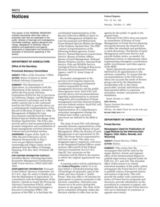 60272

     Notices                                                                                                       Federal Register
                                                                                                                   Vol. 70, No. 199

                                                                                                                   Monday, October 17, 2005



     This section of the FEDERAL REGISTER                    coordinated implementation of the                     agenda for the public to speak to the
     contains documents other than rules or                  Record of Decision (ROD) of April 13,                 general body.
     proposed rules that are applicable to the               1994, for Management of Habitat for                     Renewal of the PACs does not require
     public. Notices of hearings and investigations,         Late-Successional and Old-Growth                      an amendment of Bureau of Land
     committee meetings, agency decisions and                                                                      Management or Forest Service planning
                                                             Forest Related Species Within the Range
     rulings, delegations of authority, filing of
                                                             of the Northern Spotted Owl. The PIEC                 documents because the renewal does
     petitions and applications and agency
     statements of organization and functions are            consists of representatives of the                    not affect the standards and guidelines
     examples of documents appearing in this                 following Federal agencies: Forest                    or land allocations. The Bureau of Land
     section.                                                Service, Natural Resources Conservation               Management and Forest Service will
                                                             Service, Bureau of Indian Affairs,                    provide further notice, as needed, for
                                                             Bureau of Land Management, National                   additional actions or adjustments when
     DEPARTMENT OF AGRICULTURE                               Marine Fisheries Service, National Park               implementing interagency coordination,
                                                             Service, Fish and Wildlife Service,                   public involvement, and other aspects
     Office of the Secretary                                 Geological Survey Biological Resources                of the ROD.
                                                             Division, Environmental Protection                      Equal opportunity practices will be
     Provincial Advisory Committees                                                                                followed in all appointments to the
                                                             Agency, and U.S. Army Corps of
     AGENCY: Office of the Secretary, USDA.                  Engineers.                                            advisory committee. To ensure that the
     ACTION: Notice of intent to renew                                                                             recommendations of the PACs have
                                                               Ecosystem management at the
     Federal Advisory Committee.                                                                                   taken into account the needs of diverse
                                                             province level requires improved
                                                                                                                   groups served by the Departments,
                                                             coordination among governmental
     SUMMARY: The Department of                                                                                    membership will, to the extent
                                                             entities responsible for land
     Agriculture, in consultation with the                                                                         practicable, include individuals with
     Department of the Interior, intends to                  management decisions and the public
                                                                                                                   demonstrated ability to represent
     renew the Provincial Advisory                           those agencies serve. Each PAC will
                                                                                                                   minorities, women, and persons with
     Committees (PACs) for the 12 provinces                  provide advice and recommendations
                                                                                                                   disabilities.
     in California, Oregon, and Washington.                  regarding implementation to promote
                                                             integration and coordination of forest                  Dated: October 11, 2005.
     This renewal is necessary and in the                                                                          John Surina,
     public interest due to the continued                    management activities between Federal
                                                             and non-Federal entities. Each PAC will               Deputy Assistant Secretary for
     need for the PACs to provide advice on                                                                        Administration.
     coordinating the implementation of the                  provide advice regarding
                                                             implementation of a comprehensive                     [FR Doc. 05–20647 Filed 10–14–05; 8:45 am]
     Record of Decision of April 13, 1994, for
     Management of Habitat for Late-                         ecosystem management strategy for                     BILLING CODE 3410–11–P

     Successional and Old-Growth Forest                      Federal land within a province
     Related Species Within the Range of the                 (provinces are defined in the ROD at
                                                             E19).                                                 DEPARTMENT OF AGRICULTURE
     Northern Spotted Owl. The PACs also
     provide advice and recommendations to                     The chair of each PAC will alternate                Forest Service
     promote integration and coordination of                 annually between representatives of the
     forest management activities between                    Forest Service and the Bureau of Land                 Newspapers Used for Publication of
     Federal and non-Federal entities.                       Management. When the Bureau of Land                   Legal Notices by the Intermountain
     ADDRESSES: Copies of the April 13,                      Management is not represented on the                  Region; Utah, Idaho, Nevada, and
     1994, Record of Decision can be                         PIEC, the Forest Service representative               Wyoming
     obtained electronically at http://                      will serve as chair. The chair, or a
                                                             designated agency employee, will serve                AGENCY:   Forest Service, USDA.
     www.reo.gov/library/reports/
     newsandga.pdf. Paper copies can be                      as the Designated Federal Officer under               ACTION:   Notice.
     obtained from the Office of Strategic                   sections 10(e) and (f) of the Federal                 SUMMARY: This notice lists the
     Planning, P.O. Box 3623, Portland, OR                   Advisory Committee Act (5 U.S.C.                      newspapers that will be used by the
     97208.                                                  App.II). Any vacancies on the                         ranger districts, forests and regional
     FOR FURTHER INFORMATION CONTACT:                        committee will be filled in the manner                office of the Intermountain Region to
     Geraldine Bower, Planning Specialist,                   in which the original appointment was                 publish legal notices required under 36
     Ecosystem Management Coordination                       made.                                                 CFR 215, 217, and 218. The intended
     Staff, Forest Service, USDA (202) 205–                    A meeting notice will be published in               effect of this action is to inform
     1022.                                                   the Federal Register within 15 to 45                  interested members of the public which
     SUPPLEMENTARY INFORMATION: Pursuant                     days before a scheduled meeting date.                 newspapers the Forest Service will use
     to the Federal Advisory Committee Act                   All meetings are generally open to the                to publish notices of proposed actions
     (5 U.S.C. App. II), notice is hereby given              public and may include a ‘‘public                     and notices of decision. This will
     that the Department of Agriculture, in                  forum’’ that may offer 5–10 minutes for               provide the public with constructive
     consultation with the Department of the                 participants to present comments to the               notice of Forest Service proposals and
     Interior, intends to renew the Provincial               advisory committee. Alternates may                    decisions, provide information on the
     Advisory Committees (PACs), which                       choose not to be active during this                   procedures to comment or appeal, and
     will advise the Provincial Interagency                  session on the agenda. The chair of the               establish the date that the Forest Service
     Executive Committee (PIEC). The                         given committee ultimately makes the                  will use to determine if comments or
     purpose of the PIEC is to facilitate the                decision whether to offer time on the                 appeals were timely.


VerDate Aug<31>2005   15:43 Oct 14, 2005   Jkt 208001   PO 00000   Frm 00001   Fmt 4703   Sfmt 4703   E:FRFM17OCN1.SGM   17OCN1
 