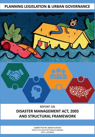 REPORT ON
DISASTER MANAGEMENT ACT, 2005
AND STRUCTURAL FRAMEWORK
SUBMITTED BY: AMAN KUDESIA
FACULTY OF ARCHITECTURE & PLANNING
AKTU, LUCKNOW
PLANNING LEGISLATION & URBAN GOVERNANCE
 