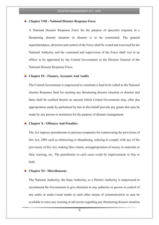 9
DISASTER MANAGEMENT ACT, 2005
Chapter VIII - National Disaster Response Force
A National Disaster Response Force for the purpose of specialist response to a
threatening disaster situation or disaster is to be constituted. The general
superintendence, direction and control of the Force shall be vested and exercised by the
National Authority and the command and supervision of the Force shall vest in an
officer to be appointed by the Central Government as the Director General of the
National Disaster Response Force.
Chapter IX - Finance, Accounts And Audits
The Central Government is empowered to constitute a fund to be called as the National
disaster Response fund for meeting any threatening disaster situation or disaster and
there shall be credited thereto an amount which Central Government may, after due
appropriation made by parliament by law in this behalf provide any grants that may be
made by any person or institution for the purpose of disaster management.
Chapter X - Offences And Penalties
The Act imposes punishments to persons/companies for contravening the provisions of
this Act, 2005 such as obstructing or abandoning, refusing to comply with any of the
provisions of this Act, making false claims, misappropriation of money or materials or
false warning, etc. The punishment in such cases could be imprisonment or fine or
both.
Chapter XI - Miscellaneous
The National Authority, the State Authority, or a District Authority is empowered to
recommend the Government to give direction to any authority or person in control of
any audio or audio-visual media or such other means of communication as may be
available to carry any warning or advisories regarding any threatening disaster situation
 