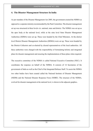 11
DISASTER MANAGEMENT ACT, 2005
4. The Disaster Management Structure In India
As per mandate of the Disaster Management Act 2005, the government created the NDMA as
opposed to a separate ministry recommended by the Pant Committee. The disaster management
set up was structured at three levels viz. national, state and district. The NDMA was set up as
the apex body at the national level, while at the state level State Disaster Management
Authorities (SDMA) were set up. These were headed by the Chief Ministers. At the district
level District Disaster Management Authorities (DDMA) were set up. These were headed by
the District Collectors and co-chaired by elected representatives of the local authorities. All
these authorities were charged with the responsibility of formulating holistic and integrated
plans for disaster management and ensuring the implementation of these plans when required.
The executive committee of the NDMA is called National Executive Committee (NEC). It
coordinates the response on behalf of the NDMA. It consists of 14 Secretaries of the
government of India as well as the Chief of the Integrated Defence Staff. To assist the NDMA
two other bodies have been created called the National Institute of Disaster Management
(NIDM) and the National Disaster Response Force (NDRF). The structure of the NDMA,
evolved for disaster management at the national level, is shown in the adjacent graphics.
 