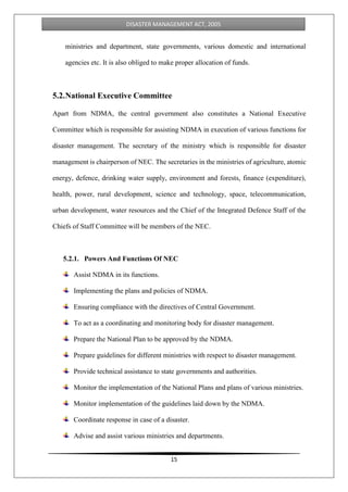 15
DISASTER MANAGEMENT ACT, 2005
ministries and department, state governments, various domestic and international
agencies etc. It is also obliged to make proper allocation of funds.
5.2.National Executive Committee
Apart from NDMA, the central government also constitutes a National Executive
Committee which is responsible for assisting NDMA in execution of various functions for
disaster management. The secretary of the ministry which is responsible for disaster
management is chairperson of NEC. The secretaries in the ministries of agriculture, atomic
energy, defence, drinking water supply, environment and forests, finance (expenditure),
health, power, rural development, science and technology, space, telecommunication,
urban development, water resources and the Chief of the Integrated Defence Staff of the
Chiefs of Staff Committee will be members of the NEC.
5.2.1. Powers And Functions Of NEC
Assist NDMA in its functions.
Implementing the plans and policies of NDMA.
Ensuring compliance with the directives of Central Government.
To act as a coordinating and monitoring body for disaster management.
Prepare the National Plan to be approved by the NDMA.
Prepare guidelines for different ministries with respect to disaster management.
Provide technical assistance to state governments and authorities.
Monitor the implementation of the National Plans and plans of various ministries.
Monitor implementation of the guidelines laid down by the NDMA.
Coordinate response in case of a disaster.
Advise and assist various ministries and departments.
 