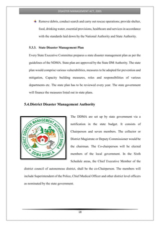 18
DISASTER MANAGEMENT ACT, 2005
Remove debris, conduct search and carry out rescue operations; provide shelter,
food, drinking water, essential provisions, healthcare and services in accordance
with the standards laid down by the National Authority and State Authority.
5.3.3. State Disaster Management Plan
Every State Executive Committee prepares a state disaster management plan as per the
guidelines of the NDMA. State plan are approved by the State DM Authority. The state
plan would comprise various vulnerabilities, measures to be adopted for prevention and
mitigation, Capacity building measures, roles and responsibilities of various
departments etc. The state plan has to be reviewed every year. The state government
will finance the measures listed out in state plans.
5.4.District Disaster Management Authority
The DDMA are set up by state government via a
notification in the state budget. It consists of
Chairperson and seven members. The collector or
District Magistrate or Deputy Commissioner would be
the chairman. The Co-chairperson will be elected
members of the local government. In the Sixth
Schedule areas, the Chief Executive Member of the
district council of autonomous district, shall be the co-Chairperson. The members will
include Superintendent of the Police, Chief Medical Officer and other district level officers
as nominated by the state government.
 