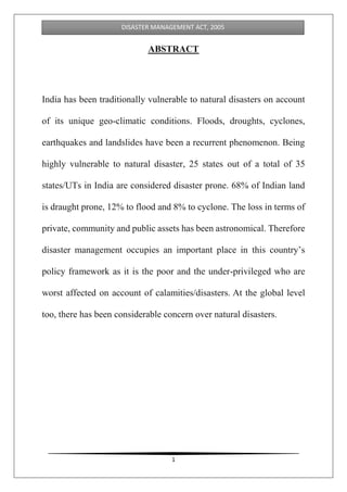 1
DISASTER MANAGEMENT ACT, 2005
ABSTRACT
India has been traditionally vulnerable to natural disasters on account
of its unique geo-climatic conditions. Floods, droughts, cyclones,
earthquakes and landslides have been a recurrent phenomenon. Being
highly vulnerable to natural disaster, 25 states out of a total of 35
states/UTs in India are considered disaster prone. 68% of Indian land
is draught prone, 12% to flood and 8% to cyclone. The loss in terms of
private, community and public assets has been astronomical. Therefore
disaster management occupies an important place in this country’s
policy framework as it is the poor and the under-privileged who are
worst affected on account of calamities/disasters. At the global level
too, there has been considerable concern over natural disasters.
 