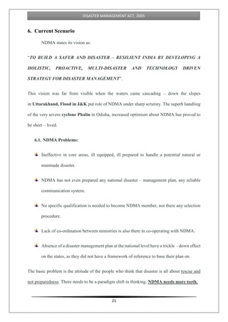 21
DISASTER MANAGEMENT ACT, 2005
6. Current Scenario
NDMA states its vision as:
“TO BUILD A SAFER AND DISASTER – RESILIENT INDIA BY DEVELOPING A
HOLISTIC, PROACTIVE, MULTI-DISASTER AND TECHNOLOGY DRIVEN
STRATEGY FOR DISASTER MANAGEMENT”.
This vision was far from visible when the waters came cascading – down the slopes
in Uttarakhand, Flood in J&K put role of NDMA under sharp scrutiny. The superb handling
of the very severe cyclone Phalin in Odisha, increased optimism about NDMA has proved to
be short – lived.
6.1. NDMA Problems:
Ineffective in core areas, ill equipped, ill prepared to handle a potential natural or
manmade disaster.
NDMA has not even prepared any national disaster – management plan, any reliable
communication system.
No specific qualification is needed to become NDMA member, nor there any selection
procedure.
Lack of co-ordination between ministries is also there in co-operating with NDMA.
Absence of a disaster management plan at the national level have a trickle – down effect
on the states, as they did not have a framework of reference to base their plan on.
The basic problem is the attitude of the people who think that disaster is all about rescue and
not preparedness. There needs to be a paradigm shift in thinking. NDMA needs more teeth.
 