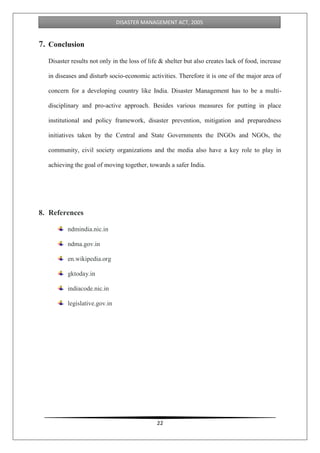 22
DISASTER MANAGEMENT ACT, 2005
7. Conclusion
Disaster results not only in the loss of life & shelter but also creates lack of food, increase
in diseases and disturb socio-economic activities. Therefore it is one of the major area of
concern for a developing country like India. Disaster Management has to be a multi-
disciplinary and pro-active approach. Besides various measures for putting in place
institutional and policy framework, disaster prevention, mitigation and preparedness
initiatives taken by the Central and State Governments the INGOs and NGOs, the
community, civil society organizations and the media also have a key role to play in
achieving the goal of moving together, towards a safer India.
8. References
ndmindia.nic.in
ndma.gov.in
en.wikipedia.org
gktoday.in
indiacode.nic.in
legislative.gov.in
 