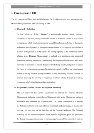 6
DISASTER MANAGEMENT ACT, 2005
3. Formulation Of Bill
The Act comprises of 79 sections and 11 chapters. The President of India gave his assent to the
Disaster Management Bill 2005 on January 9, 2006.
Chapter I - Definition
Section 2 of the Act defines ‘Disaster’ as a catastrophe, mishap, calamity or grave
occurrence in any area, arising from either natural or manmade causes, or by accident
or negligence which results in substantial loss of life or human suffering, or damage to
and destruction of property or damage to or degradation of environment, and is of such
a nature or magnitude as to be beyond the coping capacity of the community of the
affected area. ‘Disaster Management’ is defined as a continuous and integrated
process of planning, organizing, coordinating and implementing measures which are
necessary or expedient to prevent danger or threat of any disaster, mitigation or reduce
the risk or severity or consequences of any disaster, capacity-building and preparedness
to deal with any disaster, prompt response to any threatening disaster situation or
disaster, assessing the severity or magnitude of effects of any disaster, evacuation,
rescue and relief, rehabilitation and reconstruction.
Chapter II - National Disaster Management Authority
The Act empowers the Central Government to appoint the National Disaster
Management Authority with the Prime Minister of India as the Chairperson and such
number of other members, not exceeding nine. The Central Government is to provide
the National Authority with such officers, consultants and employees, as it considers
necessary for carrying out the functions of the National Authority. The National
Authority has the responsibility to lay down, approve the policies, plans and guidelines
for disaster management prepared by various departments of Government of India to
 