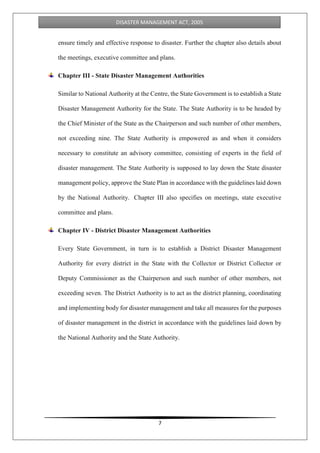 7
DISASTER MANAGEMENT ACT, 2005
ensure timely and effective response to disaster. Further the chapter also details about
the meetings, executive committee and plans.
Chapter III - State Disaster Management Authorities
Similar to National Authority at the Centre, the State Government is to establish a State
Disaster Management Authority for the State. The State Authority is to be headed by
the Chief Minister of the State as the Chairperson and such number of other members,
not exceeding nine. The State Authority is empowered as and when it considers
necessary to constitute an advisory committee, consisting of experts in the field of
disaster management. The State Authority is supposed to lay down the State disaster
management policy, approve the State Plan in accordance with the guidelines laid down
by the National Authority. Chapter III also specifies on meetings, state executive
committee and plans.
Chapter IV - District Disaster Management Authorities
Every State Government, in turn is to establish a District Disaster Management
Authority for every district in the State with the Collector or District Collector or
Deputy Commissioner as the Chairperson and such number of other members, not
exceeding seven. The District Authority is to act as the district planning, coordinating
and implementing body for disaster management and take all measures for the purposes
of disaster management in the district in accordance with the guidelines laid down by
the National Authority and the State Authority.
 