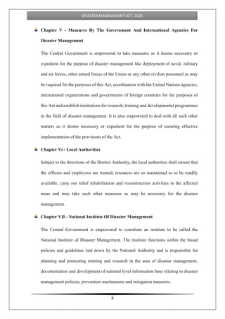 8
DISASTER MANAGEMENT ACT, 2005
Chapter V - Measures By The Government And International Agencies For
Disaster Management
The Central Government is empowered to take measures as it deems necessary or
expedient for the purpose of disaster management like deployment of naval, military
and air forces, other armed forces of the Union or any other civilian personnel as may
be required for the purposes of this Act, coordination with the United Nations agencies,
international organizations and governments of foreign countries for the purposes of
this Act and establish institutions for research, training and developmental programmes
in the field of disaster management. It is also empowered to deal with all such other
matters as it deems necessary or expedient for the purpose of securing effective
implementation of the provisions of the Act.
Chapter Vi - Local Authorities
Subject to the directions of the District Authority, the local authorities shall ensure that
the officers and employees are trained, resources are so maintained as to be readily
available, carry out relief rehabilitation and reconstruction activities in the affected
areas and may take such other measures as may be necessary for the disaster
management.
Chapter VII - National Institute Of Disaster Management
The Central Government is empowered to constitute an institute to be called the
National Institute of Disaster Management. The institute functions within the broad
policies and guidelines laid down by the National Authority and is responsible for
planning and promoting training and research in the area of disaster management,
documentation and development of national level information base relating to disaster
management policies, prevention mechanisms and mitigation measures.
 