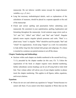 manuscript. Do not italicize variable names (except for single-character
variables, e.g. x, F, etc.).
● Long but necessary methodological details, such as explanations of the
calculation of measures, should be placed in a separate appendix at the end
of the manuscript.
● Check and correct spelling and punctuation before submitting your
manuscript. Be consistent in your capitalization, spelling, hyphenation and
formatting throughout the manuscript. Avoid common usage errors such as
"it's" and "its", "affect" and "effect", and "that" and "which". Singular
(plural) nouns require singular (plural) pronouns and verbs. "Data" is a
plural noun; "none" is singular. "Who" should be used for people; "that" and
"which" for organizations. Avoid using "impact" as a verb. Use semicolons
to help define long lists that include both groups and subgroups. If a clause
is inserted in a sentence use paired commas to set off the clause.
Chapter Numbering and Subheadings
● Sections within each chapter are double numbered to the second level (e.g.,
7.1.1), preceded by the chapter number (in this case, Ch. 7). Unless the
organization of the book or chapter requires more detailed numbering,
further subordinate section headings can be set off using bold or italic bold
font. Your volume editor will advise you of your chapter number so please
insert the chapter numbering. This applies to all figures, tables, equations,
and in-text citations.
Equations
● Please do not save and submit any equations in “images” format because we
cannot edit them. If you cannot write them originally in Word, then use the
 