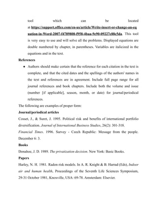 tool which can be located
at https://support.office.com/en-us/article/Write-insert-or-change-an-eq
uation-in-Word-2007-f4789808-f958-4baa-9e90-09227c88c5da. This tool
is very easy to use and will solve all the problems. Displayed equations are
double numbered by chapter, in parentheses. Variables are italicized in the
equations and in the text.
References
● Authors should make certain that the reference for each citation in the text is
complete, and that the cited dates and the spellings of the authors' names in
the text and references are in agreement. Include full page range for all
journal references and book chapters. Include both the volume and issue
(number [if applicable], season, month, or date) for journal/periodical
references.
The following are examples of proper form:
Journal/periodical articles
Cosset, J., & Suret, J. 1995. Political risk and benefits of international portfolio
diversification. Journal of International Business Studies, 26(2): 301-318.
Financial Times. 1996. Survey - Czech Republic: Message from the people.
December 6: 3.
Books
Donahoe, J. D. 1989. The privatization decision. New York: Basic Books.
Papers
Harley, N. H. 1981. Radon risk models. In A. R. Knight & B. Harrad (Eds), Indoor
air and human health, Proceedings of the Seventh Life Sciences Symposium,
29-31 October 1981, Knoxville, USA: 69-78. Amsterdam: Elsevier.
 