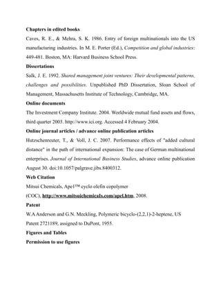 Chapters in edited books
Caves, R. E., & Mehra, S. K. 1986. Entry of foreign multinationals into the US
manufacturing industries. In M. E. Porter (Ed.), Competition and global industries:
449-481. Boston, MA: Harvard Business School Press.
Dissertations
Salk, J. E. 1992. Shared management joint ventures: Their developmental patterns,
challenges and possibilities. Unpublished PhD Dissertation, Sloan School of
Management, Massachusetts Institute of Technology, Cambridge, MA.
Online documents
The Investment Company Institute. 2004. Worldwide mutual fund assets and flows,
third quarter 2003. http://www.ici.org. Accessed 4 February 2004.
Online journal articles / advance online publication articles
Hutzschenreuter, T., & Voll, J. C. 2007. Performance effects of "added cultural
distance" in the path of international expansion: The case of German multinational
enterprises. Journal of International Business Studies, advance online publication
August 30. doi:10.1057/palgrave.jibs.8400312.
Web Citation
Mitsui Chemicals, Ape1™ cyclo olefin copolymer
(COC), http://www.mitsuichemicaIs.com/apel.htm, 2008.
Patent
W.AAnderson and G.N. Meckling, Polymeric bicyclo-(2,2,1)-2-heptene, US
Patent 2721189, assigned to DuPont, 1955.
Figures and Tables
Permission to use figures
 