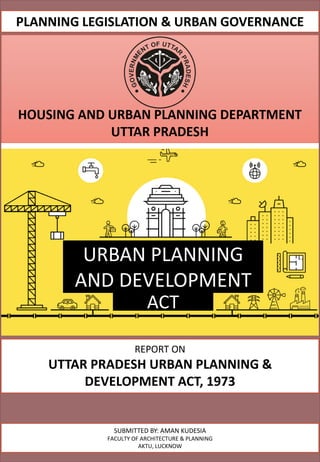 REPORT ON
UTTAR PRADESH URBAN PLANNING &
DEVELOPMENT ACT, 1973
SUBMITTED BY: AMAN KUDESIA
FACULTY OF ARCHITECTURE & PLANNING
AKTU, LUCKNOW
PLANNING LEGISLATION & URBAN GOVERNANCE
ACT
URBAN PLANNING
AND DEVELOPMENT
 