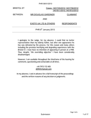 BRISTOL ET Cases: 1401745/2012 1401756/2012
1401811/2012 1401812/2012
Page 1 of 6
BETWEEN: MR DOUGLAS GARDINER CLAIMANT
AND
EXSTO UK LTD & OTHERS RESPONDENTS
PHR 8th
January 2013
I apologise to the Judge, for my absence. I could find no better
representative than my elderly Father, but after one appearance he
has was defeated by the process. For this reason and many others
including the previous horrifying and degrading experiences with the
Bristol ET, I now have no intention of appearing in person at a PHR.
Thus, despite “the overriding objective” I have been considerably
disadvantaged.
However; I am available throughout the timeframe of the hearing for
comments, questioning and contactable at all times.
+44 7973 172 405
d09l45@gmail.com
In my absence, I ask in advance for a full transcript of the proceedings
and the written reasons of any decision or judgments.
PHR 08/01/2013
Submission 1 of 17
 