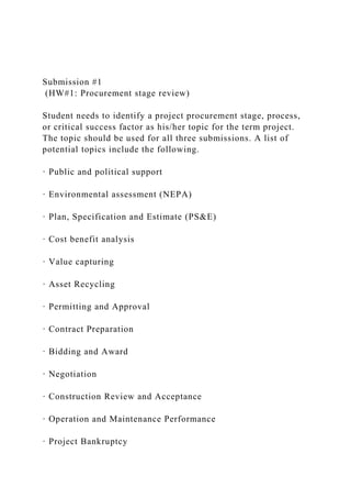 Submission #1
(HW#1: Procurement stage review)
Student needs to identify a project procurement stage, process,
or critical success factor as his/her topic for the term project.
The topic should be used for all three submissions. A list of
potential topics include the following.
· Public and political support
· Environmental assessment (NEPA)
· Plan, Specification and Estimate (PS&E)
· Cost benefit analysis
· Value capturing
· Asset Recycling
· Permitting and Approval
· Contract Preparation
· Bidding and Award
· Negotiation
· Construction Review and Acceptance
· Operation and Maintenance Performance
· Project Bankruptcy
 