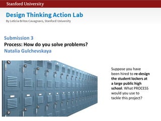 Suppose you have
been hired to re-design
the student lockers at
a large public high
school. What PROCESS
would you use to
tackle this project?
Submission 3
Process: How do you solve problems?
Natalia Gulchevskaya
 