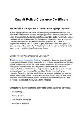 Kuwait Police Clearance Certificate
The domain of introspection is done for ensuring legal migration.
Kuwait is geographically rich nation. It is strategically located in Arabian Sea and
have historical trade links. Kuwait is having large number of foreign immigrants. This
tends to increase its cultural and social affinity around the globe. Kuwait is the strong
nation with economic vastness in field of maritime, infrastructure, energy resources,
manufacturing industries, etc. People migrate to Kuwait for work contacts,
employment in energy sectors. Therefore, police clearance certificate importance
become more evident, as it helps for legal migration. If you want to immigrate, make
sure you have Kuwait’s police clearance certificate.
What is Kuwait Police Clearance Certificate?
The Kuwait police clearance certificate is the legitimized document issued by local
police station of Kuwait. It is the medium for strict vigilance on individual and helps to
ensure safety of the country. The police clearance certificate significantly required for
immigration, visa application, etc. The police clearance certificate is the lawful
instrument which is mandatory for working internationally. It is the document which
promotes integrity and morality of the individual. It is the epitome of human
character. The police clearance certificate can be obtained only when human attain
judicial clearance on his past criminal cases, convictions, etc. Hence, Kuwait police
clearance certificate intrinsically provide litigation on character of individual. Once it
is verified it can be used globally without any obligation.
What are the main documents required for police clearance certificate?
· Passport copies
· Kuwait ID copy
· Two passport photograph
· Visa copy of applicant
 