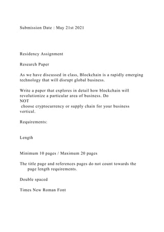 Submission Date : May 21st 2021
Residency Assignment
Research Paper
As we have discussed in class, Blockchain is a rapidly emerging
technology that will disrupt global business.
Write a paper that explores in detail how blockchain will
revolutionize a particular area of business. Do
NOT
choose cryptocurrency or supply chain for your business
vertical.
Requirements:
Length
Minimum 10 pages / Maximum 20 pages
The title page and references pages do not count towards the
page length requirements.
Double spaced
Times New Roman Font
 