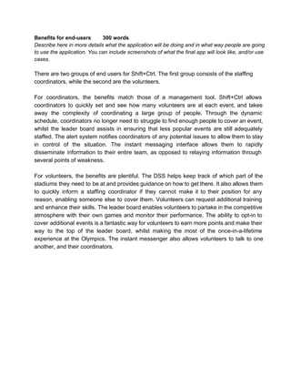 Benefitsforend­users
300words
Describehereinmoredetailswhattheapplicationwillbedoingandinwhatwaypeoplearegoing
tousetheapplication.Youcanincludescreenshotsofwhatthefinalappwilllooklike,and/oruse
cases.

TherearetwogroupsofendusersforShift+Ctrl.Thefirstgroupconsistsofthestaffing
coordinators,whilethesecondarethevolunteers.
For coordinators, the benefits match those of a management tool. Shift+Ctrl allows
coordinators to quickly set and see how many volunteers are at each event, and takes
away the complexity of  coordinating a large group of people. Through  the dynamic
schedule, coordinatorsno longerneed tostruggletofindenoughpeopletocoveran event,
whilst the leader board assists in ensuring that less  popular events are still adequately
staffed. The alert systemnotifiescoordinatorsof anypotential issuestoallowthemtostay
in control of the situation. The instant messaging interface allows them to rapidly
disseminate information to their entire team, as opposed to relaying information through
severalpointsofweakness.
For volunteers, the  benefits are plentiful. The DSS helps keep track of which part of  the
stadiums they needto beatandprovides guidanceonhowtogetthere.Italsoallowsthem
to quickly inform a staffing coordinator if they cannot  make it to their position for any
reason, enabling someone else to cover them.Volunteers canrequest additionaltraining
andenhance their skills. Theleaderboardenablesvolunteersto partakeinthecompetitive
atmosphere with their own games and monitor their performance. The ability to opt­into
cover additionaleventsisafantasticwayforvolunteerstoearnmorepointsandmaketheir
way to the top of the leader board, whilst making the most of the once­in­a­lifetime
experience at the Olympics. The instant messenger also allows volunteers to talk to one
another,andtheircoordinators.

 