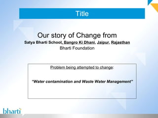 Title Our story of Change from Satya Bharti School , Bangro Ki Dhani ,  Jaipur ,  Rajasthan Bharti Foundation Problem being attempted to change : “ Water contamination and Waste Water Management” 