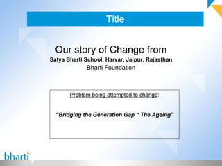 Title Our story of Change from Satya Bharti School , Harvar ,  Jaipur ,  Rajasthan Bharti Foundation Problem being attempted to change : “ Bridging the Generation Gap “ The Ageing” 